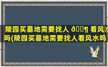 陵园买墓地需要找人 🐶 看风水吗(陵园买墓地需要找人看风水吗多少钱一个月)